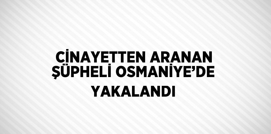 CİNAYETTEN ARANAN ŞÜPHELİ OSMANİYE’DE YAKALANDI