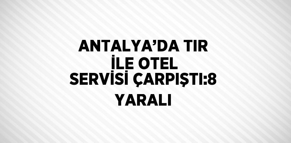 ANTALYA’DA TIR İLE OTEL SERVİSİ ÇARPIŞTI:8 YARALI