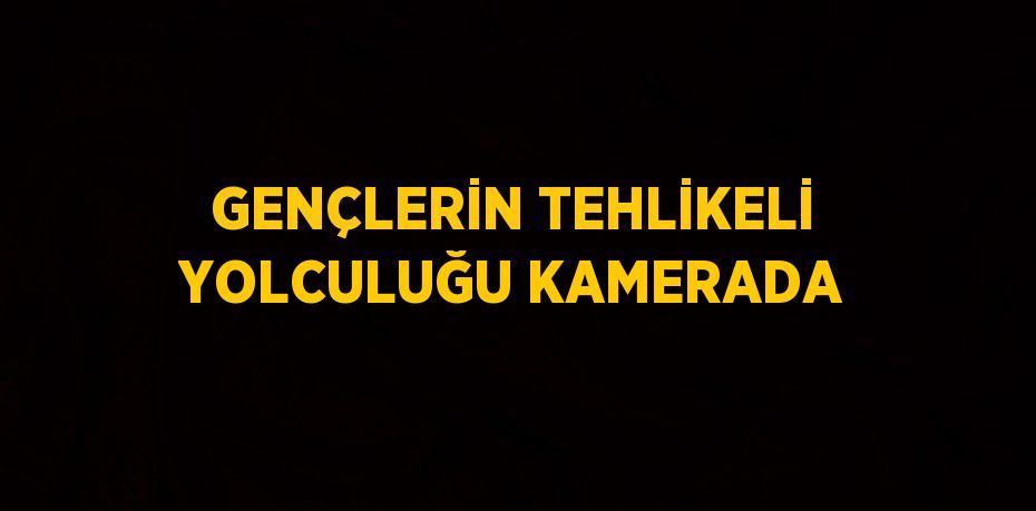 GENÇLERİN TEHLİKELİ YOLCULUĞU KAMERADA