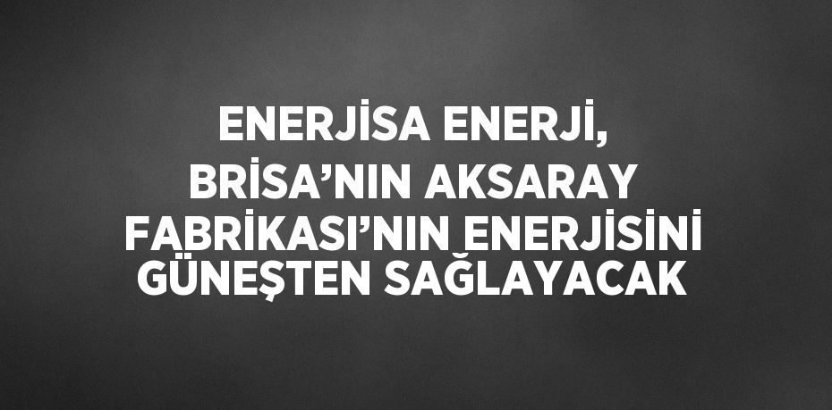 ENERJİSA ENERJİ, BRİSA’NIN AKSARAY FABRİKASI’NIN ENERJİSİNİ GÜNEŞTEN SAĞLAYACAK