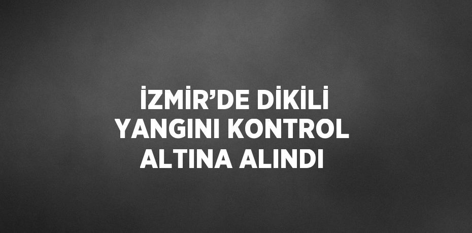 İZMİR’DE DİKİLİ YANGINI KONTROL ALTINA ALINDI