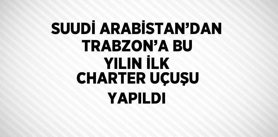 SUUDİ ARABİSTAN’DAN TRABZON’A BU YILIN İLK CHARTER UÇUŞU YAPILDI