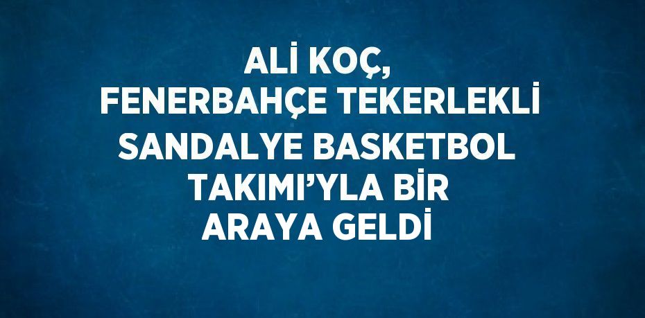 ALİ KOÇ, FENERBAHÇE TEKERLEKLİ SANDALYE BASKETBOL TAKIMI’YLA BİR ARAYA GELDİ