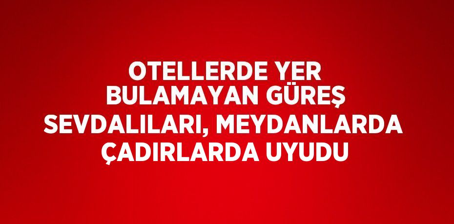 OTELLERDE YER BULAMAYAN GÜREŞ SEVDALILARI, MEYDANLARDA ÇADIRLARDA UYUDU