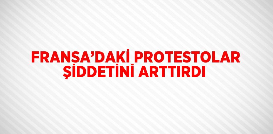 FRANSA’DAKİ PROTESTOLAR ŞİDDETİNİ ARTTIRDI