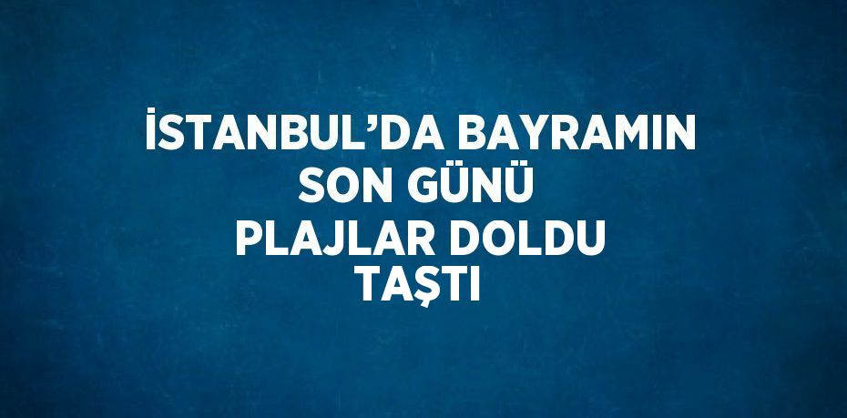 İSTANBUL’DA BAYRAMIN SON GÜNÜ PLAJLAR DOLDU TAŞTI