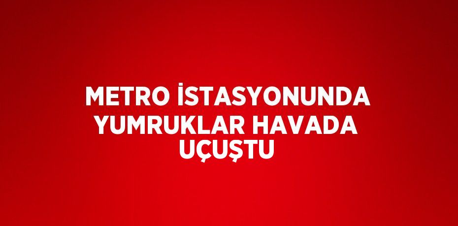 METRO İSTASYONUNDA YUMRUKLAR HAVADA UÇUŞTU