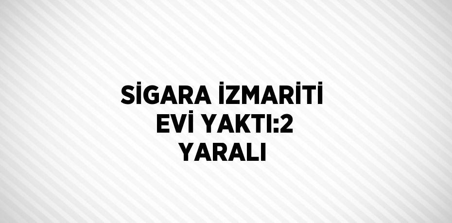 SİGARA İZMARİTİ EVİ YAKTI:2 YARALI