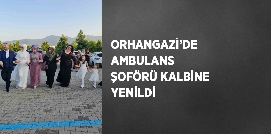 ORHANGAZİ’DE AMBULANS ŞOFÖRÜ KALBİNE YENİLDİ