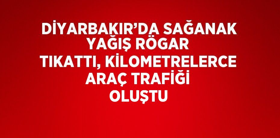 DİYARBAKIR’DA SAĞANAK YAĞIŞ RÖGAR TIKATTI, KİLOMETRELERCE ARAÇ TRAFİĞİ OLUŞTU