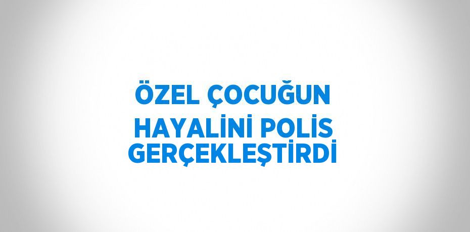 ÖZEL ÇOCUĞUN HAYALİNİ POLİS GERÇEKLEŞTİRDİ