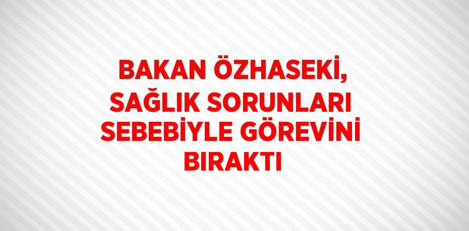 BAKAN ÖZHASEKİ, SAĞLIK SORUNLARI SEBEBİYLE GÖREVİNİ BIRAKTI