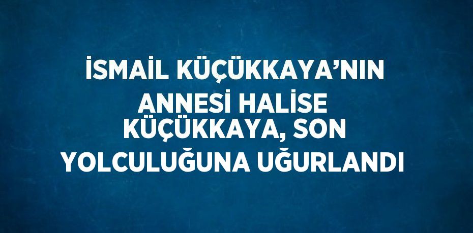 İSMAİL KÜÇÜKKAYA’NIN ANNESİ HALİSE KÜÇÜKKAYA, SON YOLCULUĞUNA UĞURLANDI