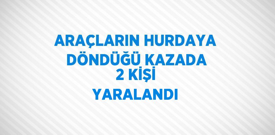 ARAÇLARIN HURDAYA DÖNDÜĞÜ KAZADA 2 KİŞİ YARALANDI