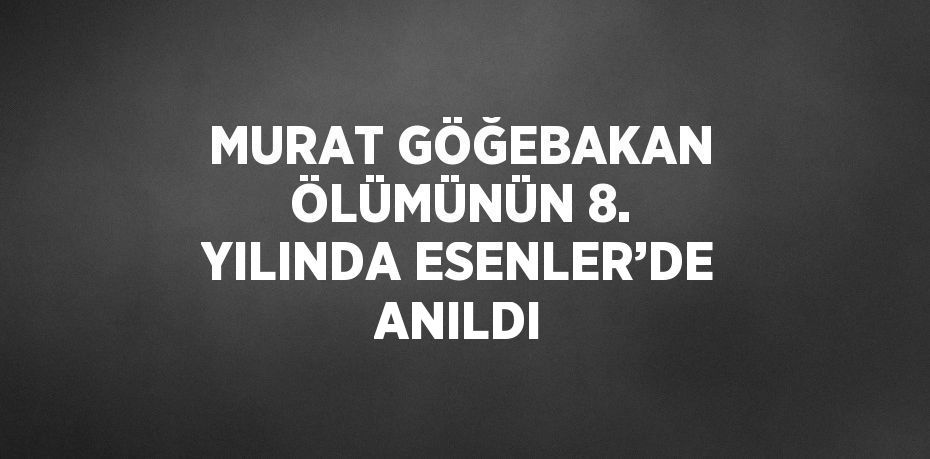 MURAT GÖĞEBAKAN ÖLÜMÜNÜN 8. YILINDA ESENLER’DE ANILDI