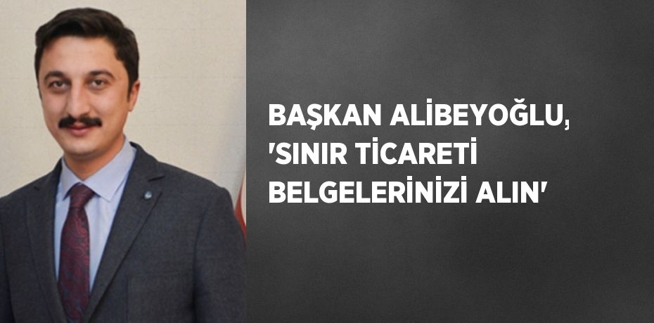 BAŞKAN ALİBEYOĞLU, 'SINIR TİCARETİ BELGELERİNİZİ ALIN'