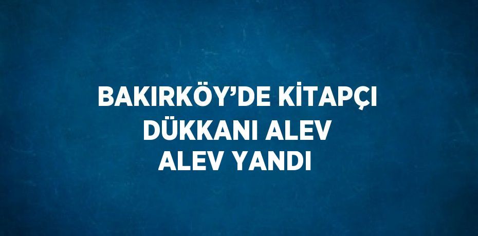 BAKIRKÖY’DE KİTAPÇI DÜKKANI ALEV ALEV YANDI