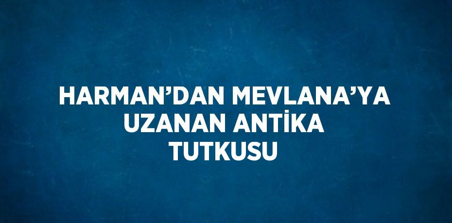 HARMAN’DAN MEVLANA’YA UZANAN ANTİKA TUTKUSU