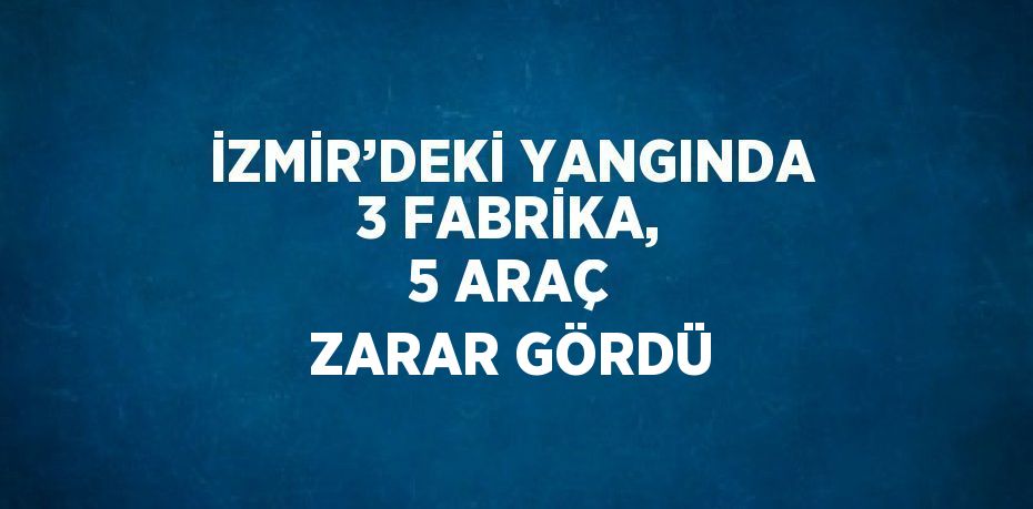 İZMİR’DEKİ YANGINDA 3 FABRİKA, 5 ARAÇ ZARAR GÖRDÜ