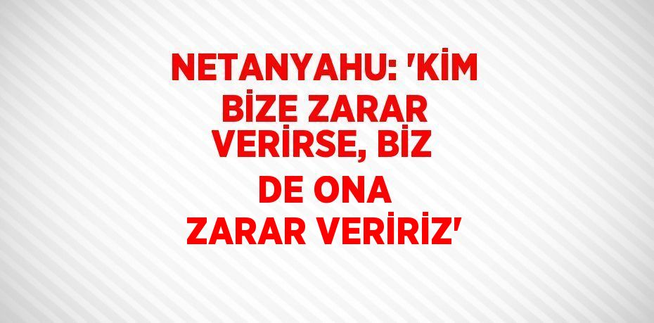 NETANYAHU: 'KİM BİZE ZARAR VERİRSE, BİZ DE ONA ZARAR VERİRİZ'