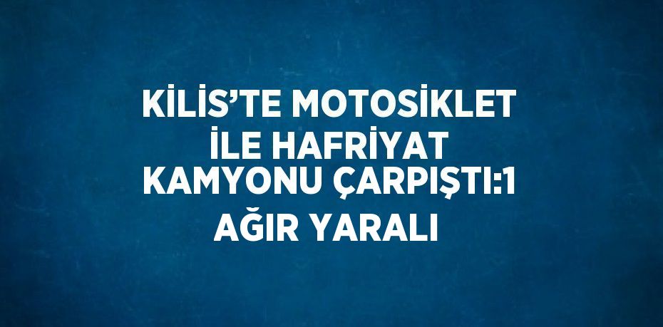 KİLİS’TE MOTOSİKLET İLE HAFRİYAT KAMYONU ÇARPIŞTI:1 AĞIR YARALI