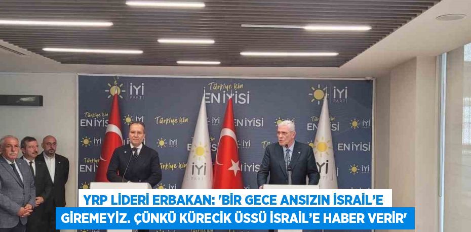 YRP LİDERİ ERBAKAN: 'BİR GECE ANSIZIN İSRAİL’E GİREMEYİZ. ÇÜNKÜ KÜRECİK ÜSSÜ İSRAİL’E HABER VERİR'