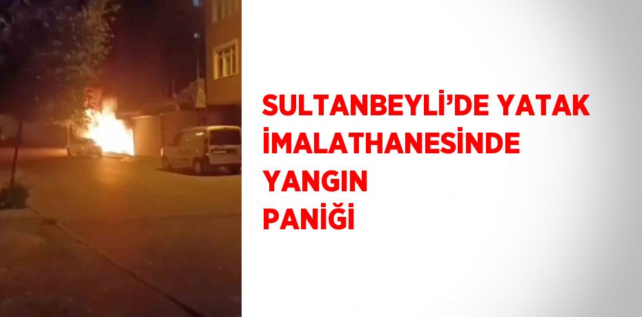 SULTANBEYLİ’DE YATAK İMALATHANESİNDE YANGIN PANİĞİ