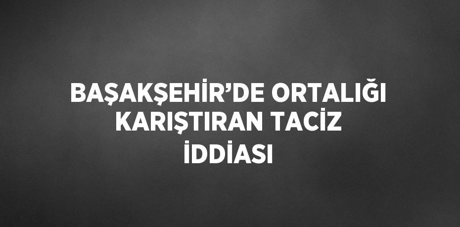 BAŞAKŞEHİR’DE ORTALIĞI KARIŞTIRAN TACİZ İDDİASI