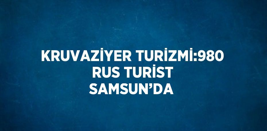 KRUVAZİYER TURİZMİ:980 RUS TURİST SAMSUN’DA