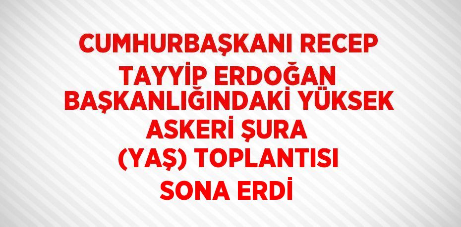 CUMHURBAŞKANI RECEP TAYYİP ERDOĞAN BAŞKANLIĞINDAKİ YÜKSEK ASKERİ ŞURA (YAŞ) TOPLANTISI SONA ERDİ