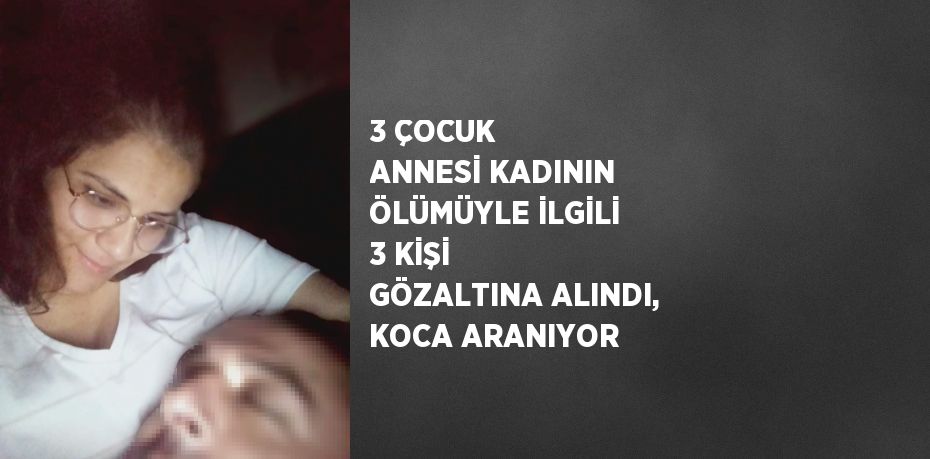 3 ÇOCUK ANNESİ KADININ ÖLÜMÜYLE İLGİLİ 3 KİŞİ GÖZALTINA ALINDI, KOCA ARANIYOR