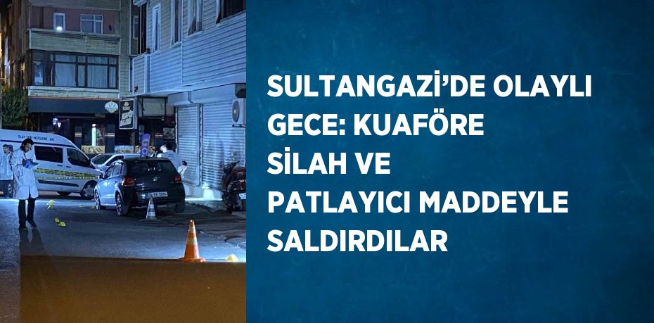 SULTANGAZİ’DE OLAYLI GECE: KUAFÖRE SİLAH VE PATLAYICI MADDEYLE SALDIRDILAR