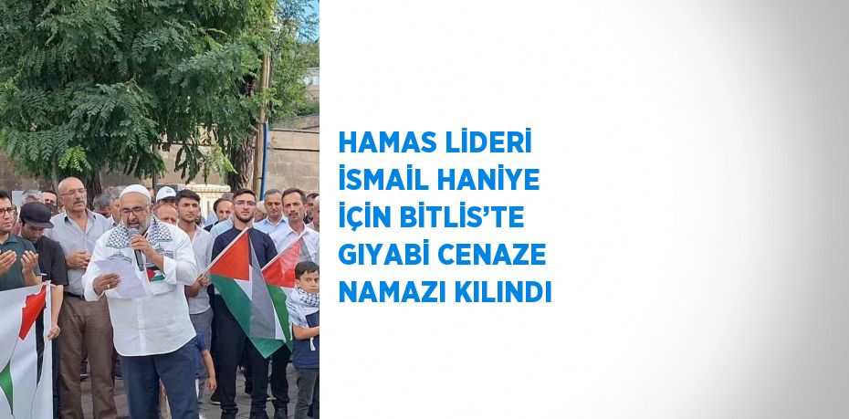 HAMAS LİDERİ İSMAİL HANİYE İÇİN BİTLİS’TE GIYABİ CENAZE NAMAZI KILINDI