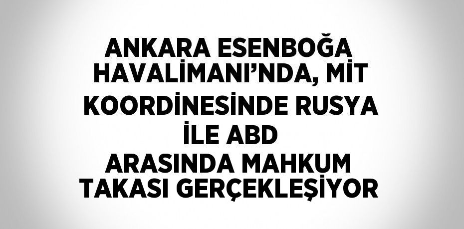 ANKARA ESENBOĞA HAVALİMANI’NDA, MİT KOORDİNESİNDE RUSYA İLE ABD ARASINDA MAHKUM TAKASI GERÇEKLEŞİYOR