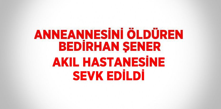 ANNEANNESİNİ ÖLDÜREN BEDİRHAN ŞENER AKIL HASTANESİNE SEVK EDİLDİ