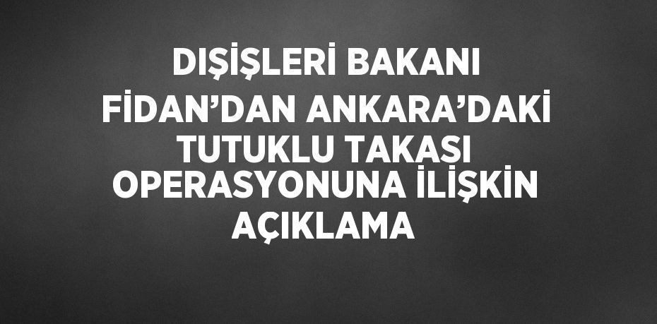 DIŞİŞLERİ BAKANI FİDAN’DAN ANKARA’DAKİ TUTUKLU TAKASI OPERASYONUNA İLİŞKİN AÇIKLAMA