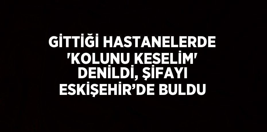 GİTTİĞİ HASTANELERDE 'KOLUNU KESELİM' DENİLDİ, ŞİFAYI ESKİŞEHİR’DE BULDU