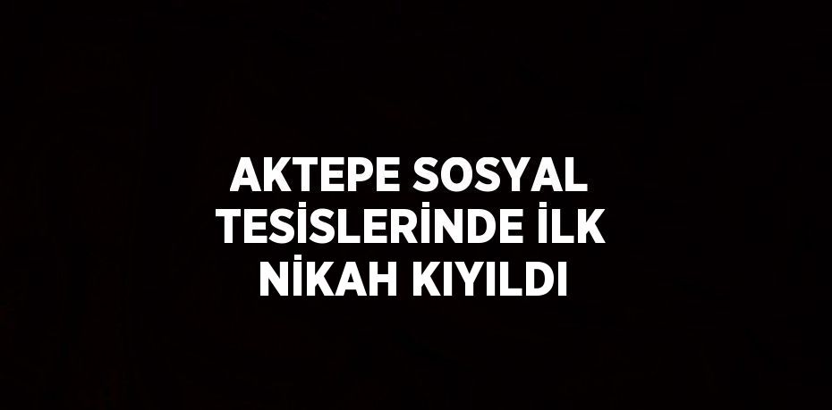 AKTEPE SOSYAL TESİSLERİNDE İLK NİKAH KIYILDI