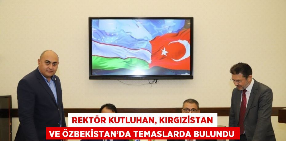 REKTÖR KUTLUHAN, KIRGIZİSTAN VE ÖZBEKİSTAN’DA TEMASLARDA BULUNDU