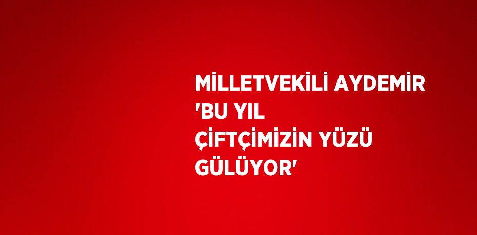 MİLLETVEKİLİ AYDEMİR 'BU YIL ÇİFTÇİMİZİN YÜZÜ GÜLÜYOR'