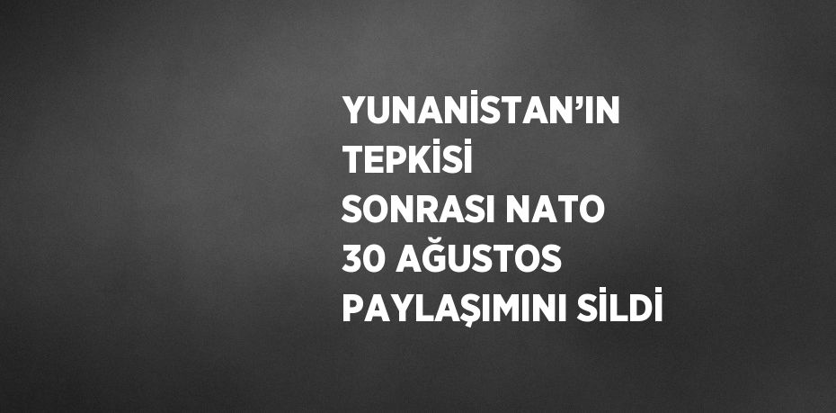 YUNANİSTAN’IN TEPKİSİ SONRASI NATO 30 AĞUSTOS PAYLAŞIMINI SİLDİ