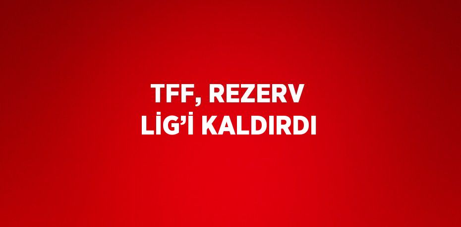 TFF, REZERV LİG’İ KALDIRDI