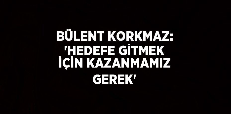 BÜLENT KORKMAZ: 'HEDEFE GİTMEK İÇİN KAZANMAMIZ GEREK'