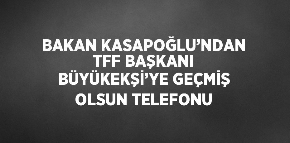 BAKAN KASAPOĞLU’NDAN TFF BAŞKANI BÜYÜKEKŞİ’YE GEÇMİŞ OLSUN TELEFONU