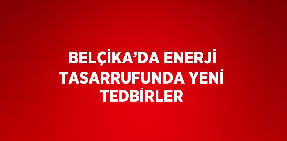 BELÇİKA’DA ENERJİ TASARRUFUNDA YENİ TEDBİRLER