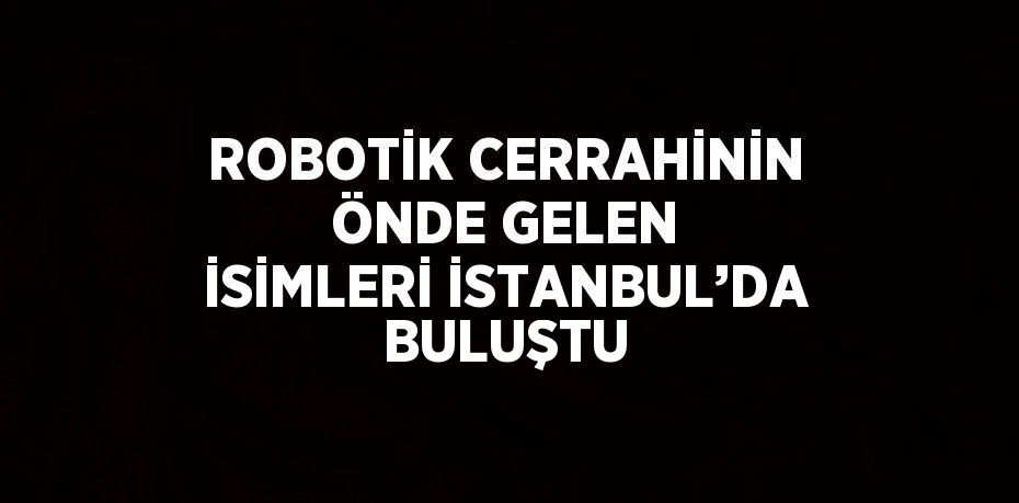 ROBOTİK CERRAHİNİN ÖNDE GELEN İSİMLERİ İSTANBUL’DA BULUŞTU