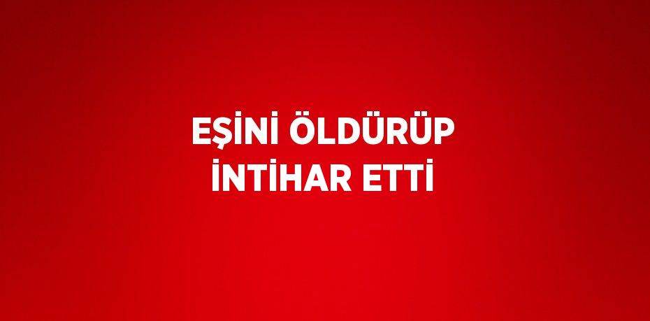 EŞİNİ ÖLDÜRÜP İNTİHAR ETTİ