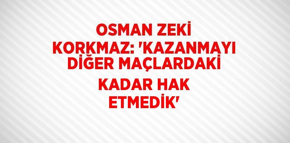 OSMAN ZEKİ KORKMAZ: 'KAZANMAYI DİĞER MAÇLARDAKİ KADAR HAK ETMEDİK'