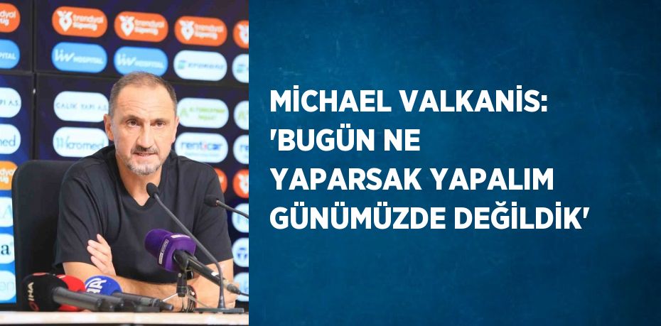 MİCHAEL VALKANİS: 'BUGÜN NE YAPARSAK YAPALIM GÜNÜMÜZDE DEĞİLDİK'