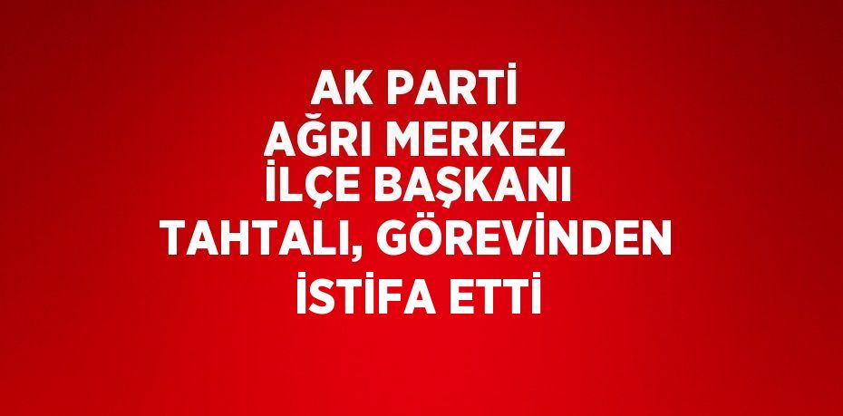 AK PARTİ AĞRI MERKEZ İLÇE BAŞKANI TAHTALI, GÖREVİNDEN İSTİFA ETTİ